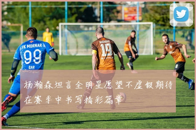 杨瀚森坦言全明星愿望不虚假期待在赛季中书写精彩篇章